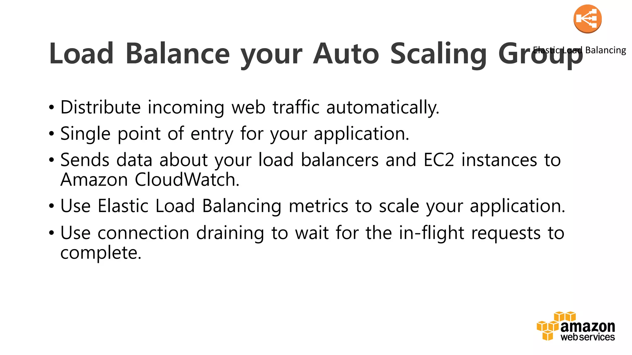 v	
  
Load Balance your Auto Scaling Group
•  Distribute incoming web traffic automatically.
•  Single point of entry for your application.
•  Sends data about your load balancers and EC2 instances to
Amazon CloudWatch.
•  Use Elastic Load Balancing metrics to scale your application.
•  Use connection draining to wait for the in-flight requests to
complete.
ElasDc	
  Load	
  Balancing	
  
 