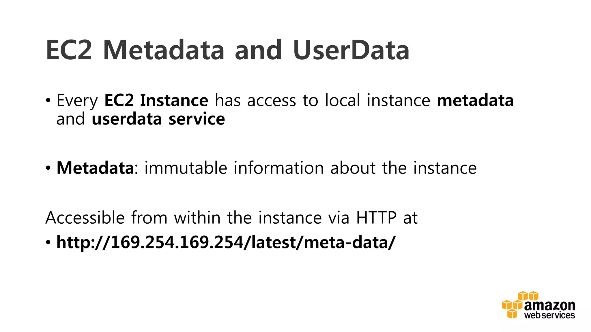 v	
  
EC2 Metadata and UserData
•  Every EC2 Instance has access to local instance metadata
and userdata service
•  Metadata: immutable information about the instance

Accessible from within the instance via HTTP at
•  http://169.254.169.254/latest/meta-data/
 