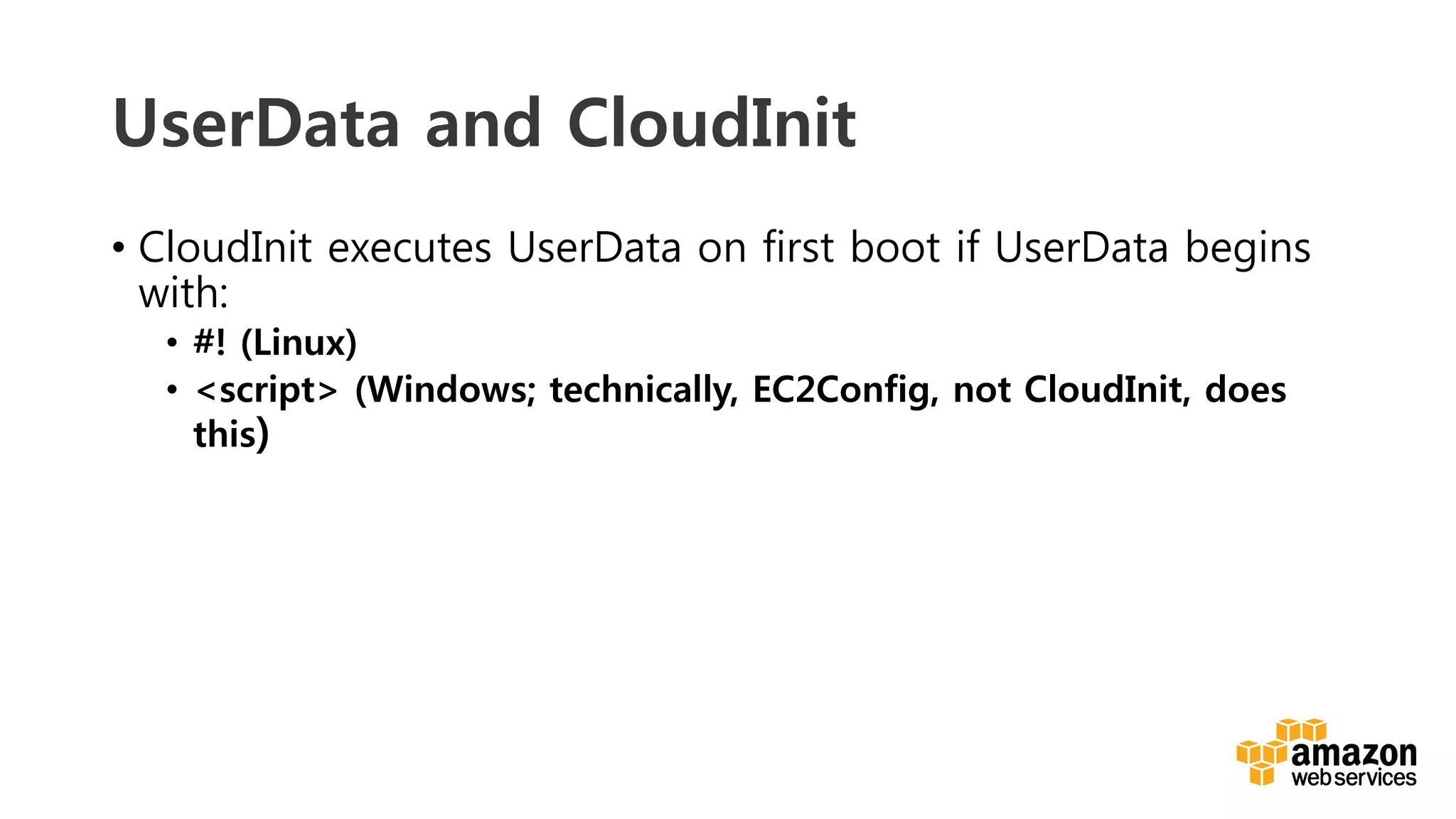 v	
  
UserData and CloudInit
•  CloudInit executes UserData on first boot if UserData begins
with:
•  #! (Linux)
•  <script> (Windows; technically, EC2Config, not CloudInit, does
this)
 