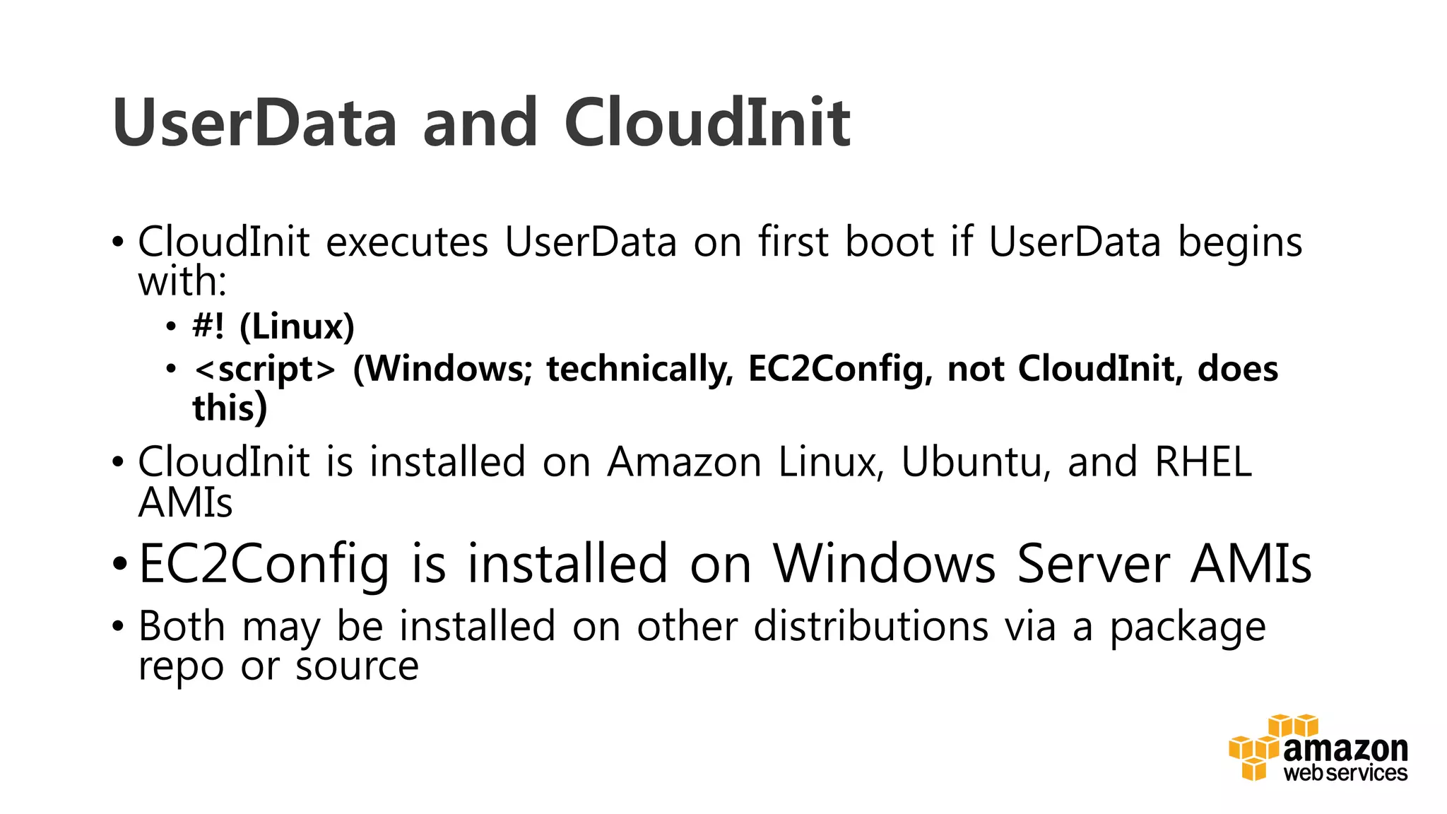 v	
  
UserData and CloudInit
•  CloudInit executes UserData on first boot if UserData begins
with:
•  #! (Linux)
•  <script> (Windows; technically, EC2Config, not CloudInit, does
this)
•  CloudInit is installed on Amazon Linux, Ubuntu, and RHEL
AMIs
• EC2Config is installed on Windows Server AMIs
•  Both may be installed on other distributions via a package
repo or source
 