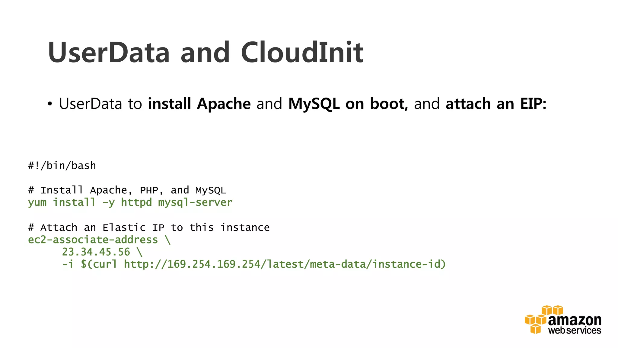 v	
  
UserData and CloudInit
•  UserData to install Apache and MySQL on boot, and attach an EIP:
#!/bin/bash
# Install Apache, PHP, and MySQL
yum install –y httpd mysql-server
# Attach an Elastic IP to this instance
ec2-associate-address 
23.34.45.56 
-i $(curl http://169.254.169.254/latest/meta-data/instance-id)
 