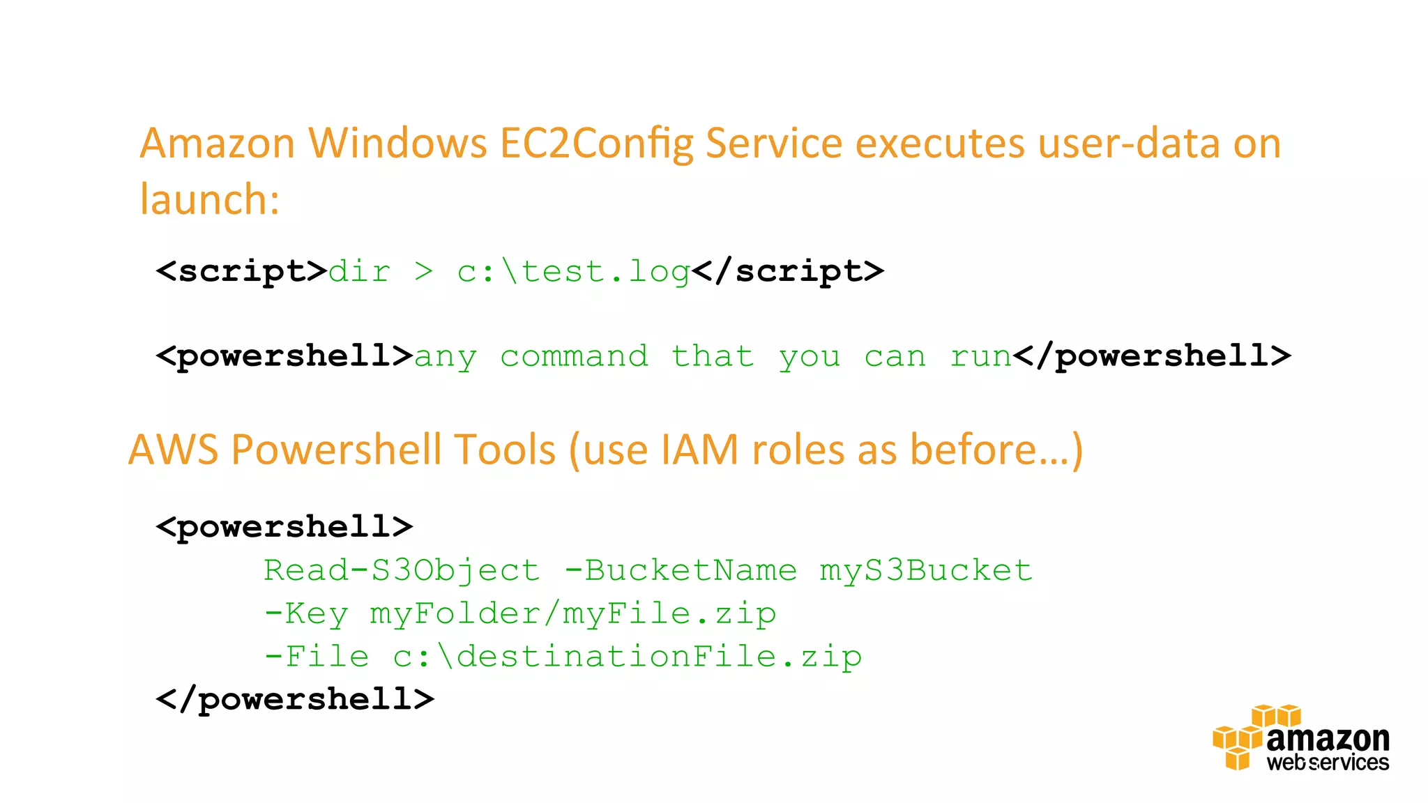 v	
  
33	

Amazon	
  Windows	
  EC2Conﬁg	
  Service	
  executes	
  user-­‐data	
  on	
  
launch:	
  
<script>dir > c:test.log</script>
<powershell>any command that you can run</powershell>
<powershell>
Read-S3Object -BucketName myS3Bucket
-Key myFolder/myFile.zip
-File c:destinationFile.zip
</powershell>
AWS	
  Powershell	
  Tools	
  (use	
  IAM	
  roles	
  as	
  before…)	
  	
  
 