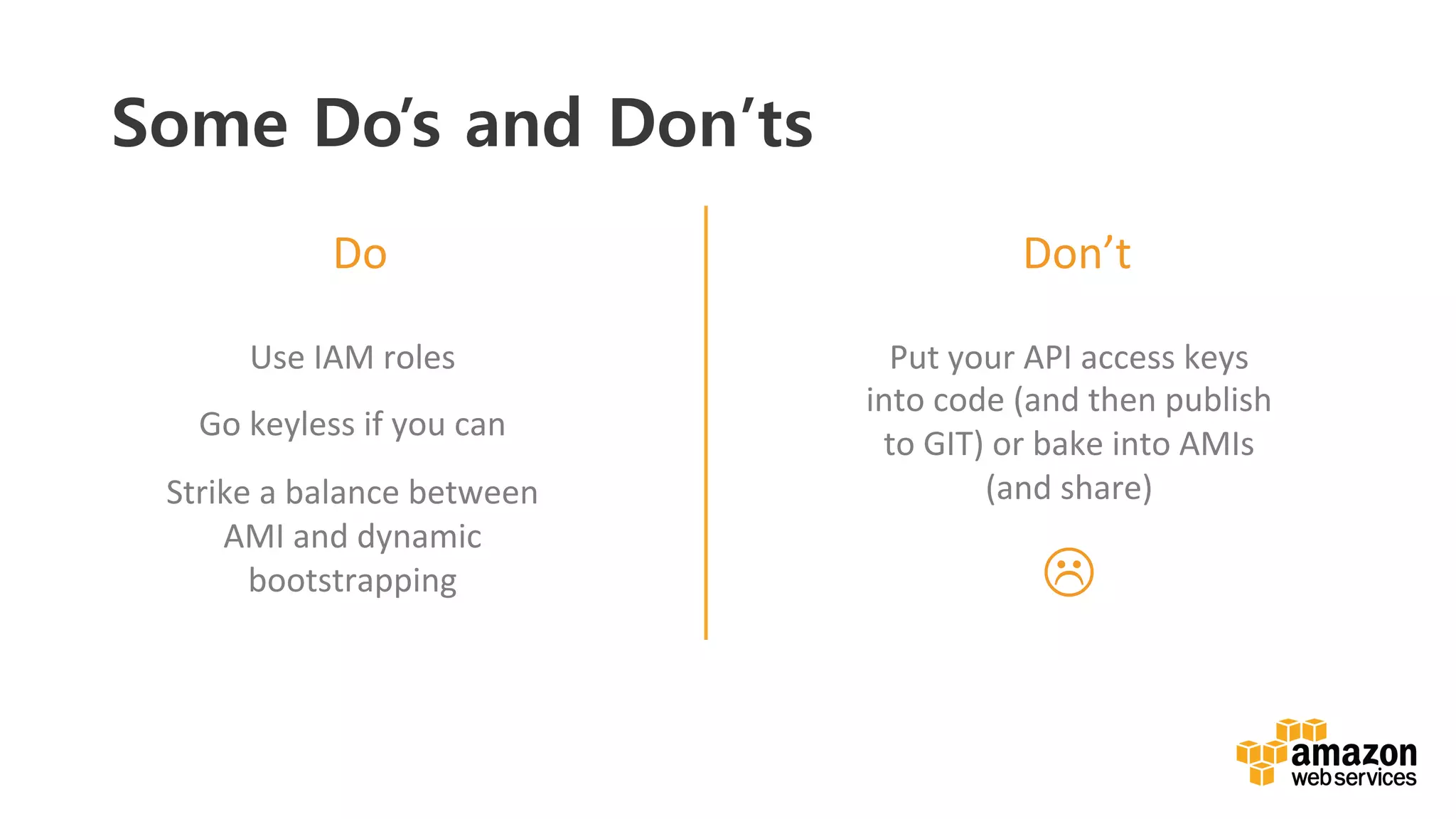 v	
  
Do	
   Don’t	
  
Use	
  IAM	
  roles	
  
Go	
  keyless	
  if	
  you	
  can	
  
Strike	
  a	
  balance	
  between	
  
AMI	
  and	
  dynamic	
  
bootstrapping	
  
Put	
  your	
  API	
  access	
  keys	
  
into	
  code	
  (and	
  then	
  publish	
  
to	
  GIT)	
  or	
  bake	
  into	
  AMIs	
  
(and	
  share)	
  
L	
  	
  
Some Do’s and Don’ts
 