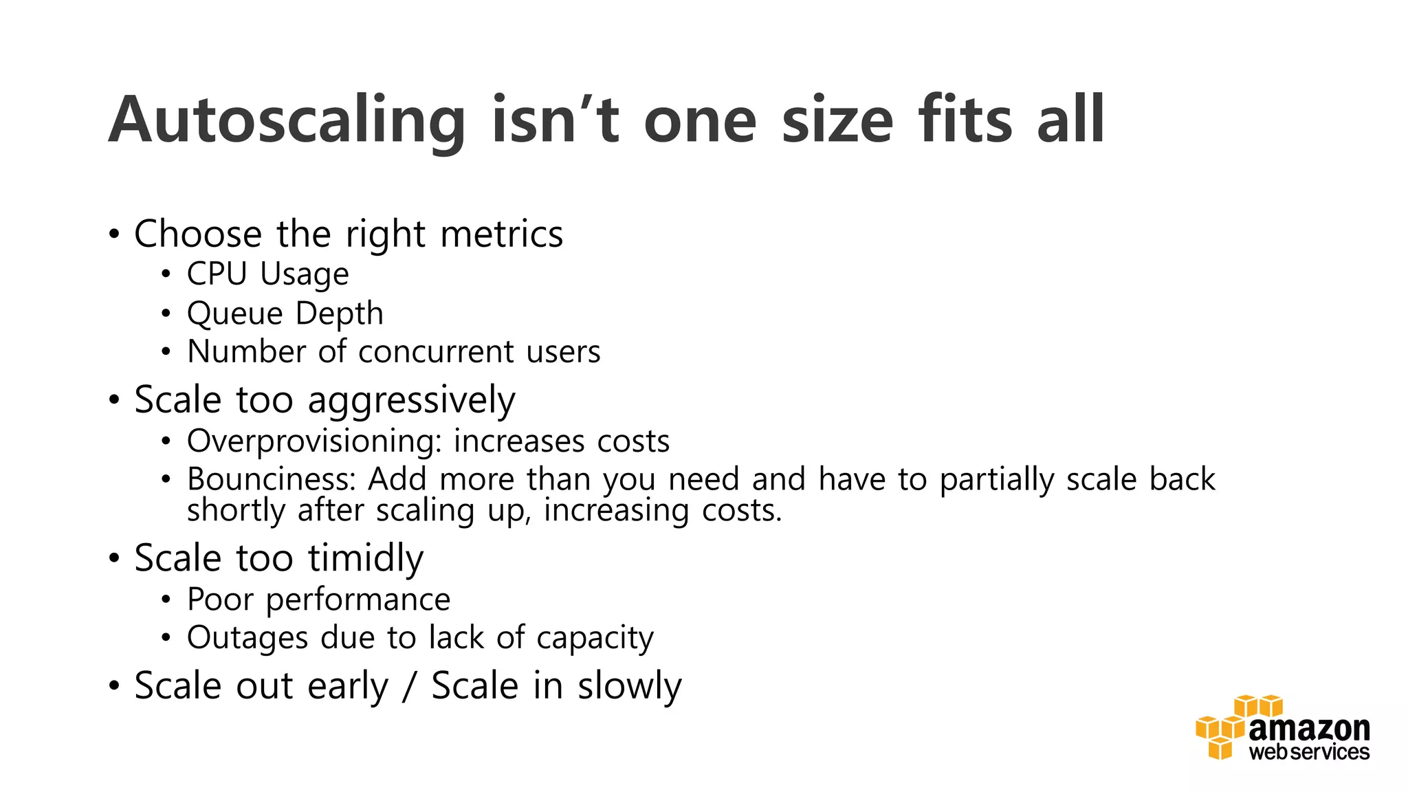 v	
  
Autoscaling isn’t one size fits all
•  Choose the right metrics
•  CPU Usage
•  Queue Depth
•  Number of concurrent users
•  Scale too aggressively
•  Overprovisioning: increases costs
•  Bounciness: Add more than you need and have to partially scale back
shortly after scaling up, increasing costs.
•  Scale too timidly
•  Poor performance
•  Outages due to lack of capacity
•  Scale out early / Scale in slowly
 