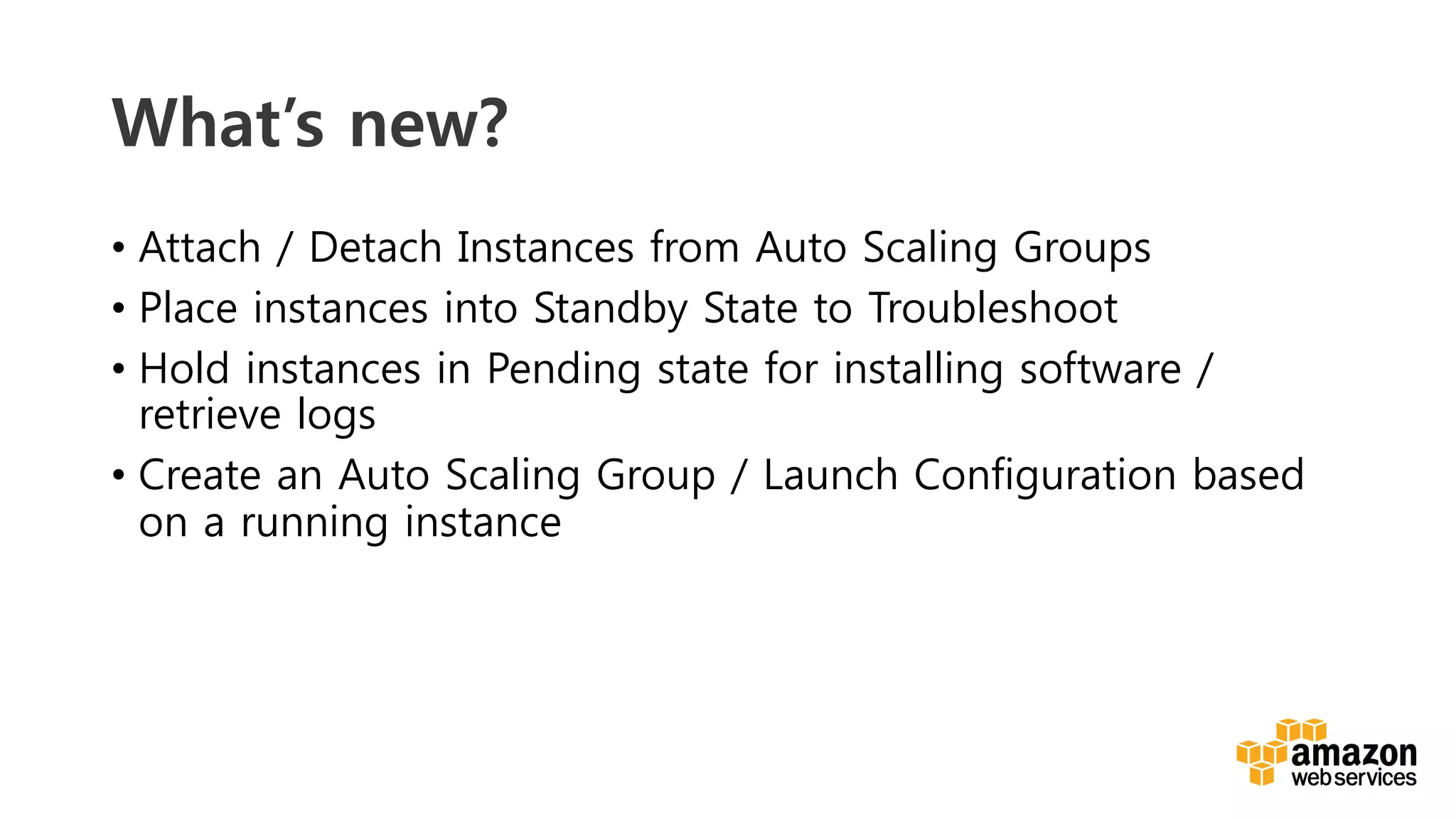 v	
  
What’s new?
•  Attach / Detach Instances from Auto Scaling Groups
•  Place instances into Standby State to Troubleshoot
•  Hold instances in Pending state for installing software /
retrieve logs
•  Create an Auto Scaling Group / Launch Configuration based
on a running instance
 