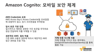 v	
  
Amazon Cognito: 모바일 보안 체계
EC2
 S3
 DynamoDB
 Kinesis
AWS Credentials 보호
AWS Access Key나 Access Credential을 모바일앱
에 포함하지 않고, 임시 크리덴셜을 부여받음
임시 토큰 기반 인증 
일시적이고 제한된 권한만 가진 토큰을 무작위로
생성 전달하며 이를 삭제할 수 있음
세부적인 AWS 접속 허용 
기존 IAM 사용자 권한에 따라서 제한적인 AWS
접근 권한을 조절 가능.
자체 인증 시스템 사용
자체 인증을 가지고 있는 경우에도,
GetOpenIdTokeForDeveloperIden;ty()	
  를 통해
활용 가능
 