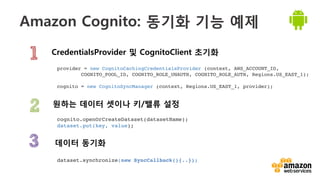 v	
  
Amazon Cognito: 동기화 기능 예제
CredentialsProvider 및 CognitoClient 초기화
데이터 동기화 
원하는 데이터 셋이나 키/밸류 설정
provider = new CognitoCachingCredentialsProvider (context, AWS_ACCOUNT_ID, ! !
!COGNITO_POOL_ID, COGNITO_ROLE_UNAUTH, COGNITO_ROLE_AUTH, Regions.US_EAST_1);!
!
cognito = new CognitoSyncManager (context, Regions.US_EAST_1, provider);!
dataset.synchronize(new SyncCallback(){..});!
!
cognito.openOrCreateDataset(datasetName);!
dataset.put(key, value);!
 