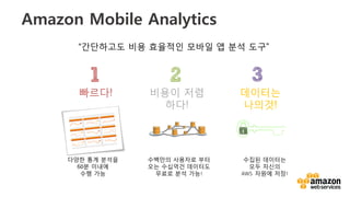 v	
  
Amazon Mobile Analytics
비용이 저렴
하다!
다양한 통계 분석을	
  
60분 이내에 	
  
수행 가능	
  
빠르다!
수백만의 사용자로 부터
오는 수십억건 데이터도
무료로 분석 가능!  
데이터는
나의것!
“간단하고도 비용 효율적인 모바일 앱 분석 도구”
수집된 데이터는 
모두 자신의
AWS    자원에 저장!
 