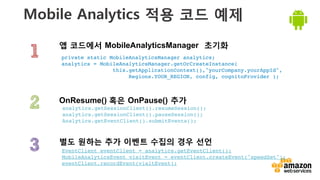 v	
  
Mobile Analytics 적용 코드 예제
앱 코드에서 MobileAnalyticsManager 초기화
별도 원하는 추가 이벤트 수집의 경우 선언
OnResume() 혹은 OnPause() 추가
private static MobileAnalyticsManager analytics;!
analytics = MobileAnalyticsManager.getOrCreateInstance(!
this.getApplicationContext(),"yourCompany.yourAppId",
! ! Regions.YOUR_REGION, config, cognitoProvider );!
EventClient eventClient = analytics.getEventClient();!
MobileAnalyticsEvent visitEvent = eventClient.createEvent("speedSet");!
eventClient.recordEvent(visitEvent);!
analytics.getSessionClient().resumeSession();!
analytics.getSessionClient().pauseSession();!
Analytics.getEventClient().submitEvents();!
 