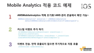 v	
  
Mobile Analytics 적용 코드 예제 
AWSMobileAnalytics 객체 초기화! AWS 관리 콘솔에서 확인 가능~
이벤트 전송. 만약 호출되지 않으면 주기적으로 자동 호출
커스텀 이벤트 추가 하기
[eventClient submitEvents];!
id<AWSMobileAnalyticsEventClient> eventClient =
analytics.eventClient;!
id<AWSMobileAnalyticsEvent> level1Event = [eventClient
createEventWithEventType:@"level1Complete"];!
AWSMobileAnalytics* analytics = [AWSMobileAnalytics !
!defaultAWSMobileAnalyticsWithIdentifier:@"someuniqueid"];!
 