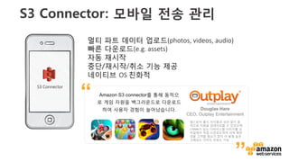 v	
  
S3 Connector: 모바일 전송 관리
S3  Connector
멀티 파트 데이터 업로드(photos,  videos,  audio)
빠른 다운로드(e.g.  assets)
자동 재시작
중단/재시작/취소 기능 제공 
네이티브 OS  친화적 
앱스토어 출시 사이클과 상관 없이 동
적으로 자원을 업데이트할 수 있었으며,	
  
170MB가 넘는 다바이스별 이미지를 모
바일에서 직접 다운르도하여 서버 확장
성을 고려할 필요가 없이 더 품질 높은
고해상도 이미지 전송도 가능	
  
Amazon S3 connector를 통해 동적으
로 게임 자원을 백그라운드로 다운로드
하여 사용자 경험이 늘어났습니다. Douglas Hare
CEO, Outplay Entertainment
”
“
 