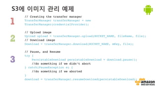 v	
  
S3에 이미지 관리 예제
// Creating the transfer manager !
TransferManager transferManager = new
TransferManager(credentialProvider);!
!
// Upload image !
Upload upload = transferManager.upload(BUCKET_NAME, fileName, file); !
// Download image !
Download = transferManager.download(BUCKET_NAME, mKey, file); !
!
// Pause, and Resume!
try {!
PersistableDownload persistableDownload = download.pause();!
//do something if we didn’t abort!
} catch(PauseException e) {!
//do something if we aborted!
}
download = transferManager.resumeDownload(persistableDownload);!
 