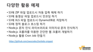 v	
  
다양한 활용 예제
•  S3에 ZIP 파일 업로드시 자동 압축 해제 하기
•  S3에 동영상 파일 업로드시 인코딩 하기
•  S3에 XLS 파일 업로드시 DynamoDB로 저장하기
•  S3에 정적 블로그 호스팅 하기
•  Node.js 문자 인식 라이브러리로 이미지내 문자 인식하기
•  Node.js 크롤러를 이용한 간단한 웹 크롤러 개발하기
•  Node.js 활용 Cron Job 만들기
h`ps://github.com/awscodes/lambda-­‐snippet	
  	
  
 