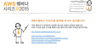 AWS 웨비나 시리즈에 참여해 주셔서 감사합니다!
이번 웨비나가 여러분의 궁금증 해소에 도움이 되었길 바랍니다.
이후 이어질 설문 조사를 통해 오늘 웨비나에 대한 의견을 알려주세요.
aws-korea-marketing@amazon.com
http://twitter.com/AWSKorea
http://facebook.com/AmazonWebServices.ko
http://youtube.com/user/AWSKorea
http://slideshare.net/AWSKorea
 