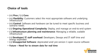 v	
  
Choice of tools 
•  (+) Pros / (-) Cons
•  (+) Flexibility: Customers select the most appropriate software and underlying
infrastructure
•  (+) Control: Software and hardware can be tuned to meet specific business and
scenario needs.
•  (-) Ongoing Operational Complexity: Deploy, and manage an end-to-end system
•  (-) Infrastructure planning and maintenance: Managing a reliable, scalable
infrastructure
•  (-) Developer/ IT staff overhead: Developers, Devops and IT staff time and
energy expended
•  (-) Unsupported Software: deprecated and/ pre-version 1 open source software
•  Future – Need for to stream data for real time
 
