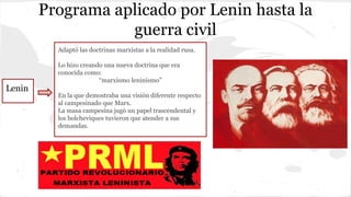 Programa aplicado por Lenin hasta la
guerra civil
Lenin
Adaptó las doctrinas marxistas a la realidad rusa.
Lo hizo creando una nueva doctrina que era
conocida como:
“marxismo leninismo”
En la que demostraba una visión diferente respecto
al campesinado que Marx.
La masa campesina jugó un papel trascendental y
los bolcheviques tuvieron que atender a sus
demandas.
 