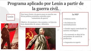 Programa aplicado por Lenin a partir de
la guerra civil.
Lenin
Para hacer frente a la guerra puso en marcha una
férrea política económica conocida como:
“comunismo de guerra”
Objetivo: de mantener a las ciudades y al Ejército
Rojo abastecidos de armas y alimentos
La NEP
⇒ Sistema mixto
⇒ Se detienen las
nacionalizaciones
⇒ Estado seguia controlando los
sectores estratégicos
⇒ La economia se aleja de los
mecanismos de control de
produccion
⇒ Impuestos en especie
 