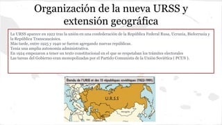Organización de la nueva URSS y
extensión geográfica
La URSS aparece en 1922 tras la unión en una confederación de la República Federal Rusa, Ucrania, Bielorrusia y
la República Transcaucásica.
Más tarde, entre 1925 y 1940 se fueron agregando nuevas repúblicas.
Tenía una amplia autonomía administrativa.
En 1924 empezaron a tener un texto constitucional en el que se respetaban los trámites electorales
Las tareas del Gobierno eran monopolizadas por el Partido Comunista de la Unión Soviética ( PCUS ).
 
