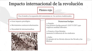 Impacto internacional de la revolución
Pánico rojo
Fue el miedo a la expansión del comunismo en los sectores tradicionales.
⇒ Gran impacto psicológico
⇒ Movimientos contrarrevolucionarios
⇒ Necesidad de internacionalizar
Numerosas huelgas
⇒ España:
Una primera huelga general (UGT Y CNT ) que
exigieron medidas laborales.
⇒ Francia y Gran Bretaña:
Aumenta la influencia de los sindicatos
⇒ Italia:
El ejemplo de los Sóviets obreros fue llevado a las
fábricas
 