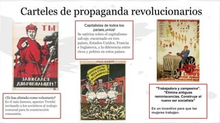 Carteles de propaganda revolucionarios
¿Te has alistado como voluntario?
Es el más famoso, aparece Trotski
invitando a los soviéticos al trabajo
comunal para la construcción
comunista.
Capitalistas de todos los
países,uníos!
Se satiriza sobre el capitalismo
salvaje, encarnado en tres
países, Estados Unidos, Francia
e Inglaterra, y la diferencia entre
ricos y pobres en estos países.
"Trabajadora y campesina".
"Elimina antiguas
reminiscencias. Construye el
nuevo ser socialista"
Es un incentivo para que las
mujeres trabajen.
 