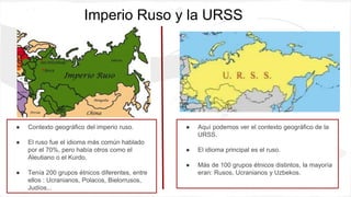 Imperio Ruso y la URSS
● Contexto geográfico del imperio ruso.
● El ruso fue el idioma más común hablado
por el 70%, pero había otros como el
Aleutiano o el Kurdo.
● Tenía 200 grupos étnicos diferentes, entre
ellos : Ucranianos, Polacos, Bielorrusos,
Judíos...
● Aquí podemos ver el contexto geográfico de la
URSS.
● El idioma principal es el ruso.
● Más de 100 grupos étnicos distintos, la mayoría
eran: Rusos, Ucranianos y Uzbekos.
 