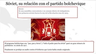 Sóviet, su relación con el partido bolchevique
Sóviet:
Es una asamblea convocatoria o un consejo obrero de trabajadores.
Los primeros sóviets fueron la raíz de la Revolución rusa de 1905.
El programa bolchevique era: “paz, pan y tierra” y “todo el poder para los sóviet” ganó un gran número de
partidarios en otoño de 1917.
Finalmente se produjo un asalto contra el Gobierno que Lenin había estado exigiendo.
 