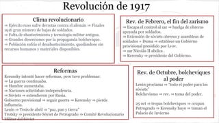 Revolución de 1917
Clima revolucionario
⇒ Ejército ruso sufre derrotas contra el alemán ⇒ Finales
1916 gran número de bajas de soldados.
⇒ Falta de abastecimiento y tecnologia militar antigua.
⇒ Grandes deserciones por la propaganda bolchevique.
⇒ Población sufría el desabastecimiento, quedándose sin
recursos humanos y materiales disponibles.
Rev. de Febrero, el fin del zarismo
⇒ Escapa el control al zar ⇒ huelga de obreros
apoyada por soldados.
⇒ Extensión de sóviets obreros y asambleas de
soldados + Duma ⇒ establece un Gobierno
provisional presidido por Lvov.
⇒ zar Nicolás II abdica .
⇒ Kerensky ⇒ presidente del Gobierno.
Reformas
Kerensky intentó hacer reformas, pero tuvo problemas:
⇒ La guerra continuaba.
⇒ Hambre aumentaba.
⇒ Naciones solicitaban independencia.
⇒ Sóviets ⇒ extendieron por Rusia.
Gobierno provisional ⇒ seguir guerra ⇒ Kerensky ⇒ pierde
influencia.
Lenin ⇒ Tesis de abril ⇒ “paz, pan y tierra”
Trotsky ⇒ presidente Sóviet de Petrogrado ⇒ Comité Revolucionario
Militar del Sóviet
Rev. de Octubre, bolcheviques
al poder
Lenin proclama ⇒ “todo el poder para los
sóviets”
Bolchevismo ⇒ rev. ⇒ toma del poder.
25 oct ⇒ tropas bolcheviques ⇒ ocupan
Petrogrado ⇒ Kerensky huye ⇒ toman el
Palacio de Invierno
 
