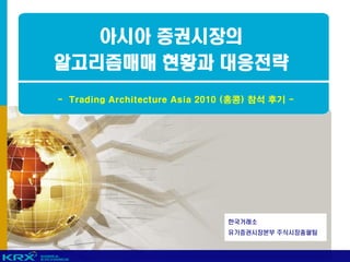 아시아 증권시장의
알고리즘매매 현황과 대응전략
- Trading Architecture Asia 2010 (홍콩) 참석 후기 -




                                한국거래소
                                유가증권시장본부 주식시장총괄팀
 