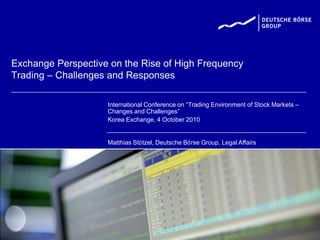 Exchange Perspective on the Rise of High Frequency
Trading – Challenges and Responses

                    International Conference on “Trading Environment of Stock Markets –
                    Changes and Challenges”
                    Korea Exchange, 4 October 2010


                    Matthias Stötzel, Deutsche Börse Group, Legal Affairs
 