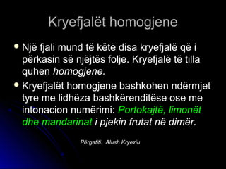 KKrryyeeffjjaallëëtt hhoommooggjjeennee 
NNjjëë ffjjaallii mmuunndd ttëë kkëëttëë ddiissaa kkrryyeeffjjaallëë qqëë ii 
ppëërrkkaassiinn ssëë nnjjëëjjttëëss ffoolljjee.. KKrryyeeffjjaallëë ttëë ttiillllaa 
qquuhheenn hhoommooggjjeennee.. 
KKrryyeeffjjaallëëtt hhoommooggjjeennee bbaasshhkkoohheenn nnddëërrmmjjeett 
ttyyrree mmee lliiddhhëëzzaa bbaasshhkkëërreennddiittëëssee oossee mmee 
iinnttoonnaacciioonn nnuummëërriimmii:: PPoorrttookkaajjttëë,, lliimmoonnëëtt 
ddhhee mmaannddaarriinnaatt ii ppjjeekkiinn ffrruuttaatt nnëë ddiimmëërr.. 
Përgatiti: Alush Kryeziu 
