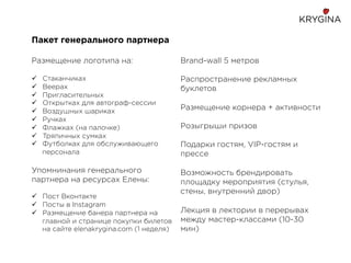 Пакет генерального партнера
Размещение логотипа на:
ü  Стаканчиках
ü  Веерах
ü  Пригласительных
ü  Открытках для автограф-сессии
ü  Воздушных шариках
ü  Ручках
ü  Флажках (на палочке)
ü  Тряпичных сумках
ü  Футболках для обслуживающего
персонала
Упомнинания генерального
партнера на ресурсах Елены:
ü  Пост Вконтакте
ü  Посты в Instagram
ü  Размещение банера партнера на
главной и странице покупки билетов
на сайте elenakrygina.com (1 неделя)
Brand-wall 5 метров
Распространение рекламных
буклетов
Размещение корнера + активности
Розыгрыши призов
Подарки гостям, VIP-гостям и
прессе
Возможность брендировать
площадку мероприятия (стулья,
стены, внутренний двор)
Лекция в лектории в перерывах
между мастер-классами (10-30
мин)
 
