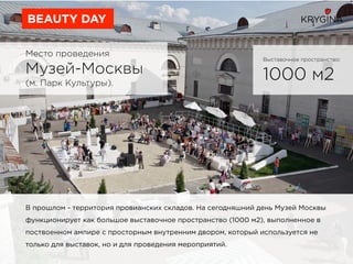 Место проведения
Музей-Москвы
(м. Парк Культуры).
BEAUTY DAY
Выставочное пространство:
1000 м2
В прошлом - территория провианских складов. На сегодняшний день Музей Москвы
функционирует как большое выставочное пространство (1000 м2), выполненное в
поствоенном ампире с просторным внутренним двором, который используется не
только для выставок, но и для проведения мероприятий.
 
