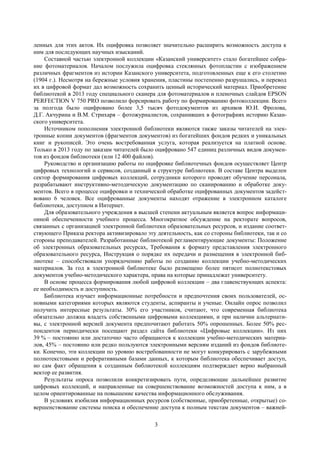 3
ленных для этих актов. Их оцифровка позволяет значительно расширить возможность доступа к
ним для последующих научных изысканий.
Составной частью электронной коллекции «Казанский университет» стало богатейшее собра-
ние фотоматериалов. Началом послужила оцифровка стеклянных фотопластин с изображением
различных фрагментов из истории Казанского университета, подготовленных еще к его столетию
(1904 г.). Несмотря на бережные условия хранения, пластины постепенно разрушались, и перевод
их в цифровой формат дал возможность сохранить ценный исторический материал. Приобретение
библиотекой в 2013 году специального сканера для фотоматериалов и пленочных слайдов EPSON
PERFECTION V 750 PRO позволило форсировать работу по формированию фотоколлекции. Всего
за полгода было оцифровано более 3,5 тысяч фотодокументов из архивов Ю.И. Фролова,
Д.Г. Акчурина и В.М. Стрихаря – фотожурналистов, сохранивших в фотографиях историю Казан-
ского университета.
Источником пополнения электронной библиотеки являются также заказы читателей на элек-
тронные копии документов (фрагментов документов) из богатейших фондов редких и уникальных
книг и рукописей. Это очень востребованная услуга, которая реализуется на платной основе.
Только в 2013 году по заказам читателей было оцифровано 547 единиц различных видов докумен-
тов из фондов библиотеки (или 12 400 файлов).
Руководство и организацию работы по оцифровке библиотечных фондов осуществляет Центр
цифровых технологий и сервисов, созданный в структуре библиотеки. В составе Центра выделен
сектор формирования цифровых коллекций, сотрудники которого проводят обучение персонала,
разрабатывают инструктивно-методическую документацию по сканированию и обработке доку-
ментов. Всего в процессе оцифровки и технической обработке оцифрованных документов задейст-
вовано 6 человек. Все оцифрованные документы находят отражение в электронном каталоге
библиотеки, доступном в Интернет.
Для образовательного учреждения в высшей степени актуальным является вопрос информаци-
онной обеспеченности учебного процесса. Многократное обсуждение на ректорате вопросов,
связанных с организацией электронной библиотеки образовательных ресурсов, и издание соответ-
ствующего Приказа ректора активизировало эту деятельность, как со стороны библиотеки, так и со
стороны преподавателей. Разработанные библиотекой регламентирующие документы: Положение
об электронных образовательных ресурсах, Требования к формату представления электронного
образовательного ресурса, Инструкция о порядке их передачи и размещения в электронной биб-
лиотеке – способствовали упорядочению работы по созданию коллекции учебно-методических
материалов. За год в электронной библиотеке было размещено более пятисот полнотекстовых
документов учебно-методического характера, права на которые принадлежат университету.
В основе процесса формирования любой цифровой коллекции – два главенствующих аспекта:
ее необходимость и доступность.
Библиотека изучает информационные потребности и предпочтения своих пользователей, ос-
новными категориями которых являются студенты, аспиранты и ученые. Онлайн опрос позволил
получить интересные результаты. 30% его участников, считают, что современная библиотека
обязательно должна владеть собственными цифровыми коллекциями, и при наличии альтернати-
вы, с электронной версией документа предпочитают работать 50% опрошенных. Более 50% рес-
пондентов периодически посещают раздел сайта библиотеки «Цифровые коллекции». Из них
39 % – постоянно или достаточно часто обращаются к коллекции учебно-методических материа-
лов, 45% – постоянно или редко пользуются электронными версиям изданий из фондов библиоте-
ки. Конечно, эти коллекции по уровню востребованности не могут конкурировать с зарубежными
полнотекстовыми и реферативными базами данных, к которым библиотека обеспечивает доступ,
но сам факт обращения к созданным библиотекой коллекциям подтверждает верно выбранный
вектор ее развития.
Результаты опроса позволили конкретизировать пути, определяющие дальнейшее развитие
цифровых коллекций, и направленные на совершенствование возможностей доступа к ним, а в
целом ориентированные на повышение качества информационного обслуживания.
В условиях изобилия информационных ресурсов (собственные, приобретенные, открытые) со-
вершенствование системы поиска и обеспечение доступа к полным текстам документов – важней-
 