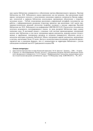 4
шая задача библиотеки университета в обеспечении научно-образовательного процесса. Научная
библиотека им. Н.И. Лобачевского нашла приемлемое для нее решение. Для организации новой
версии электронного каталога с качественным поисковым сервисом специалисты Центра цифро-
вых технологий и сервисов библиотеки использовали программное обеспечение с открытым
исходным кодом – VuFind, позволяющее реализовать современный интерфейс пользователя для
работы с информационными ресурсами (структура принятых при реализации этой задачи про-
граммно-технических решений достаточно подробно изложена в докладе директора Научной
библиотеки им. Н.И. Лобачевского на конференции LIBCOM-2013) [2]. В результате пользователи
получили возможность интегрированного поиска: по всем ресурсам библиотеки через единое
поисковое окно. В настоящий момент с помощью этой системы проиндексирован электронный
каталог книг библиотеки, в том числе электронные версии документов, загружен каталог отечест-
венных и зарубежных электронных ресурсов из подписки университета, обеспечен доступ к
каталогам некоторых вузовских библиотек. Объем электронных версий документов, загруженных
в систему, насчитывает более 19 тысяч. Доступ к полнотекстовым коллекциям документов предос-
тавляется как в удаленном формате, так и с компьютеров на территории библиотеки с учетом
соблюдения положений части IV Гражданского кодекса РФ.
Список литературы:
1. Аристов В. В. Путешествие по миру Казанской периодики / В. В. Аристов // Ленинец. – 1986. – 16 июня.
2. Струков Е. Н. Интегрированная система доступа к электронным ресурсам Научной библиотеки Казан-
ского федерального университета / Е. Н. Струков // Информационные технологии, компьютерные систе-
мы и издательская продукция для библиотек: труды 17-й Междунар. конф. «LIBCOM-2013». – М., 2013.
 