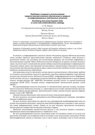 1
Проблемы создания и использования
средств лингвистического обеспечения в сводных
и унифицированных электронных каталогах
Developng and using linguistic tools
in union and unified electronic catalogs
Е. М. Зайцева
Государственная публичная научно-техническая библиотека России,
Москва, Россия
Ekaterina Zaitseva
Russian National Public Library for Science and Technology,
Moscow, Russia
Одной из характерных тенденций развития информационных ресурсов является их интеграция в
рамках создания корпоративных и интегрированных информационных систем. Рассматриваются
проблемные вопросы лингвистического обеспечения в системах такого вида.
Integration of information resources within corporate and integration information systems is one of their
characteristic features. Problems of linguistic support in these systems are discussed.
В сводных и унифицированных каталогах обычно объединены ресурсы библиотек различных
типов, которые накопили представительные массивы документов. Создаются такие каталоги с
различными целями: как источники для каталогизации ресурсов, как источники информации о
местонахождении изданий. Работа библиотек-участниц базируется на разных системах автомати-
зации, они используют в своей практике разные наборы языков индексирования и информационно-
поисковых языков, имеют свои традиции систематизации и предметизации. Несмотря на отмечен-
ные различия при объединении ресурсов перед такими каталогами неизбежно встают однотипные
проблемы лингвистического обеспечения.
Для выявления сходств и различий в составе средств лингвистического обеспечения, проблем
их создания и использования в каталогах указанного типа были проанализированы такие крупные
каталоги как Сводный каталог библиотек России (СКБР), унифицированный каталог Информаци-
онной системы доступа к электронным каталогам библиотек сферы образования и науки в рамках
единого интернет-ресурса (ИС ЭКБСОН), Российский сводный каталог по научно-технической
литературе (РСвК НТЛ). Сводный каталог межрегиональной аналитической росписи статей
(МАРС).
Все рассматриваемые каталоги используют те лингвистические средства, которые поддержи-
ваются в каталогах библиотек-участниц, т.е. ориентируются на готовые лингвистические средства,
имеющие широкое распространение. Дополнительные особые лингвистические средства сформи-
рованы только в ИС ЭКБСОН.
Лингвистическое обеспечение таких каталогов носит комплексный характер.
Во всех каталогах для поиска применяются язык библиографического описания, классифика-
ционные и вербальные языки.
Во всех каталогах представлен как простой, как и расширенный (комбинированный) поиск на
основе использования нескольких элементов языка библиографического описания и даже несколь-
ких видов информационных языков. Однако не во всех каталогах представлена возможность
воспользоваться словарем при составлении поискового запроса.
Проблемы использования лингвистических средств в этих каталогах связаны в основном с
применением языков классификационного и вербального типа.
Во всех рассматриваемых каталогах представлен поиск по ключевым словам, но не везде есть
различение ключевых слов в широком смысле (ключевых слов, используемых в различных блоках
библиографической записи) и ключевых слов в узком смысле (ключевых слов из блока анализа
 