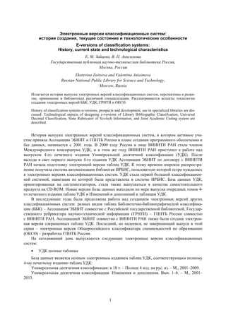 1
Электронные версии классификационных систем:
история создания, текущее состояние и технологические особенности
E-versions of classification systems:
History, current state and technological characteristics
Е. М. Зайцева, В. П. Анисимова
Государственная публичная научно-техническая библиотека России,
Москва, Россия
Ekaterina Zaitseva and Valentina Anisimova
Russian National Public Library for Science and Technology,
Moscow, Russia
Излагается история выпуска электронных версий классификационных систем, перспективы и разви-
тие, применение в библиотеках различной специализации. Рассматриваются аспекты технологии
создания электронных версий ББК, УДК, ГРНТИ и ОКСО.
History of classification systems e-versions, prospects and development, use in specialized libraries are dis-
cussed. Technological aspects of designing e-versions of Library Bibliogaphic Classification, Universal
Decimal Classification, State Rubricator of Sci-tech Information, and Joint Academic Coding system are
described.
История выпуска электронных версий классификационных систем, в котором активное уча-
стие приняла Ассоциация ЭБНИТ и ГПНТБ России в плане создания программного обеспечения и
баз данных, начинается с 2001 года. В 2000 году Россия в лице ВИНИТИ РАН стала членом
Международного консорциума УДК, и в этом же году ВИНИТИ РАН приступил к работе над
выпуском 4-го печатного издания Универсальной десятичной классификации (УДК). После
выхода в свет первого выпуска 4-го издания УДК Ассоциация ЭБНИТ по договору с ВИНИТИ
РАН начала подготовку электронной версии таблиц УДК. К этому времени широкое распростра-
нение получила система автоматизации библиотек ИРБИС, пользователи которой остро нуждались
в электронных версиях классификационных систем. УДК стала первой большой классификацион-
ной системой, навигация по которой была представлена в системе ИРБИС. База данных УДК,
ориентированная на систематизаторов, стала также выпускаться в качестве самостоятельного
продукта на CD-ROM. Новые версии базы данных выходили по мере выпуска очередных томов 4-
го печатного издания таблиц УДК и Изменений и дополнений к таблицам УДК.
В последующие годы была продолжена работа над созданием электронных версий других
классификационных систем: разных видов таблиц Библиотечно-библиографической классифика-
ции (ББК) – Ассоциация ЭБНИТ совместно с Российской государственной библиотекой, Государ-
ственного рубрикатора научно-технической информации (ГРНТИ) – ГПНТБ России совместно
с ВИНИТИ РАН, Ассоциацией ЭБНИТ совместно с ВИНИТИ РАН также была создана электрон-
ная версия сокращенных таблиц УДК. Последний, но надеемся, не завершающий выпуск в этой
серии – электронная версия Общероссийского классификатора специальностей по образованию
(ОКСО) – разработка ГПНТБ России.
На сегодняшний день выпускаются следующие электронные версии классификационных
систем:
УДК полные таблицы
База данных является полным электронным изданием таблиц УДК, соответствующим полному
4-му печатному изданию таблиц УДК:
Универсальная десятичная классификация: в 10 т. – Полное 4 изд. на рус. яз. – М., 2001–2009.
Универсальная десятичная классификация. Изменения и дополнения. Вып. 1–6. – М., 2001–
2013.
 