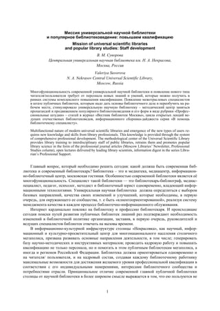 1
Миссия универсальной научной библиотеки
и популярное библиотековедение: повышаем квалификацию
Mission of universal scientific libraries
and popular library studies: Staff development
В. М. Суворова
Центральная универсальная научная библиотека им. Н. А. Некрасова,
Москва, Россия
Valeriya Suvorova
N. A. Nekrasov Central Universal Scientific Library,
Moscow, Russia
Многофункциональность современной универсальной научной библиотеки и появление нового типа
читателя/пользователя требует от персонала новых знаний и умений, которые можно получить в
рамках системы комплексного повышения квалификации. Появление межотраслевых специалистов
в штате публичных библиотек, которым надо дать основы библиотечного дела и переобучить на ра-
бочем месте, стимулировало универсальную научную библиотеку – методический центр заняться
пропагандой и продвижением популярного библиотековедения и его форм в виде рубрики «Профес-
сиональные штудии» – статей в журнал «Вестник библиотек Москвы», цикла открытых лекций ве-
дущих отечественых библиотековедов, информационного сборника-дайджеста серии «В помощь
библиотечному специалисту».
Multifunctional nature of modern universal scientific libraries and emergence of the new types of users re-
quires new knowledge and skills from library professionals. This knowledge is provided through the system
of comprehensive professional development. The methodological center of the Universal Scientific Library
provides library training to interdisciplinary staff of public libraries, retrains them and promotes popular
library science in the form of the professional journal articles (Moscow Libraries’ Newsletter, Professional
Studies column), open lectures delivered by leading library scientists, information digest in the series Libra-
rian’s Professional Support.
Главный вопрос, который необходимо решить сегодня: какой должна быть современная биб-
лиотека и современный библиотекарь? Библиотека – это и медиатека, медиацентр, информацион-
но-библиотечный центр, московская гостиная. Особенностью современной библиотеки является еѐ
многофункциональность. Специалист такой библиотеки — это библиотекарь-библиограф, медиас-
пециалист, педагог, психолог, методист и библиотечный юрист одновременно, владеющий инфор-
мационными технологиями. Универсальная научная библиотека должна определиться с выбором
базовых направлений, качества своих изменений и улучшений, которые необходимы, в первую
очередь, для окружающего ее сообщества, т. е быть «клиентоориентированной», реализуя систему
менеджмента качества в каждом процессе библиотечно-информационного облуживания.
Интернет кардинально повлиял на библиотеку и профессию библиотекаря. И происходящие
сегодня поиски путей развития публичных библиотек лишний раз подтверждают необходимость
изменений в библиотечной политике организации, заставив, в первую очередь, руководителей и
ведущих специалистов библиотек отвечать на вызовы времени.
В информационно-культурной инфраструктуре столицы «Некрасовка», как научный, инфор-
мационный и культурно-просветительный центр для многонационального населения столичного
мегаполиса, призвана развивать основные направления деятельности, в том числе; генерировать
базу научно-методических и инструктивных материалов; проводить кадровую работу и повышать
квалификацию не только персонала, но и помогать в этом публичным библиотекам мегаполиса, а
иногда и регионов Российской Федерации. Библиотека должна ориентироваться одновременно и
на читателя/ пользователя, и на кадровый состав, создавая каждому библиотечному работнику
максимальные возможности для достижения желаемого уровня профессиональной квалификации в
соответствии с его индивидуальными намерениями, интересами библиотечного сообщества и
потребностями отрасли. Принципиальное отличие современной главной публичной библиотеки
столицы от научной библиотеки в более широком смысле выражается в том, что ею пользуются не
 