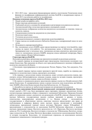 2
2012–2013 годы – продолжено финансирование проекта, подготовлена Техническая специ-
фикация по модификации информационной системы КазНЭБ и модернизации портала. С
июня 2013 года начались работы по модификации.
Основные изменения портала КазНЭБ в 2013 году:
 Новый дизайн интерфейса сайта.
 Новая структура организации коллекций.
 Свободный доступ к е-копиям без авторизации и регистрации пользователя на портале.
 Автоматический сбор статистики просмотров и скачиваний е-копий.
 Автоматическое отображение количества документов в коллекциях по тематике, типам до-
кументов, периоду.
 Синхронизация количества документов по участникам.
 Полнотекстовый поиск.
 Уточнение результатов поиска.
 Реализация возможность заливки и просмотра аудио/видеофайлов.
 Сервис выхода на онлайн-каталоги библиотек Казахстана, одновременный поиск по ката-
логам.
 Возможность корпоративной работы.
 Все электронные услуги НАБРК, ранее предоставляемые на портале www.kazneb.kz, пере-
несены на портал www.nabrk.kz. Это дистанционная запись в библиотеку, электронное
бронирование книг в читальные залы, электронная доставка документов, продление книги,
поиск по электронному каталогу НАБРК, выгрузка списка найденной литературы, Вирту-
альная справка «Вопрос библиотекарю».
Структура портала КазНЭБ
Пользовательский фонд организован как просмотр коллекций по различным аспектам:
1. На главной странице на интерактивной карте представлены тематические коллекции о ре-
гионах Казахстана. При наведении на область или город республиканского значения отображается
количество документов об объекте.
2. Коллекции структурированы по пяти разделам: Регион, Период, Тема, Тип документа, Уча-
стники.
3. На главной странице портала можно произвести простой поиск, перейти на страницу рас-
ширенного и полнотекстового поиска, просмотреть коллекции.
4. На странице с результатами поиска пользователь может уточнить результаты поиска, про-
смотреть полное библиографическое описание издания, нажав на заглавие издания, просмотреть
издание онлайн или скачать издание, нажав на обложку издания.
5. На портале в специальном разделе представлены прямые ссылки на «Онлайн-каталоги биб-
лиотек Казахстана». К одновременному поиску в разных каталогах пока подключены две библио-
теки: НАБРК и Восточно-Казахстанская областная библиотека им. А.С.Пушкина.
6. Для работы на портале не требуется регистрации или авторизации пользователя.
Работа по наполнению Казахстанской национальной электронной библиотеки. Приори-
тетной задачей в 2013 году было расширение круга партнеров, имеющих документные потоки,
соответствующие принципам отбора и отражения в электронной библиотеке. Проведена большая
работа по выявлению ценных документов для размещения в КазНЭБ в фондах общедоступных и
научных библиотек государственных высших учебных заведений, в архивах, в музеях,
издательствах, международных организациях и т.д. Видные ученые – исследователи,
государственные и общественные деятели, известные писатели предоставляют нам право на
опубликование в цифровом формате своих научных трудов, диссертаций и монографий,
литературных произведений (данный список возглавил Президент страны Н.Назарбаев). С
предложениями о сотрудничестве по наполнению КазНЭБ библиотека обратилась к ведущим
научным учреждениям страны: Институту археологии им. А.Х. Маргулана, Институту востокове-
дения им. Р.Б. Сулейменова, Институту истории и этнологии им. Ч.Валиханова, Институту литера-
туры и искусства им. М. Ауэзова, Институту философии, политологии и религиоведения, Институ-
ту истории государства. Безусловно, это положительно отразилось на качественном контенте
создаваемого национального электронного ресурса.
 