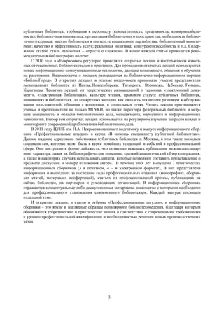 3
публичных библиотек; требования к персоналу (компетентность, креативность, коммуникабель-
ность); библиотечная инноватика; организация библиотечного пространства; мобильность библио-
течного сервиса; миссия библиотеки в контексте социального партнѐрства; библиотечный монито-
ринг; качество и эффективность услуг; рекламная политика; конкурентоспособность и т.д. Содер-
жание статей, стиль изложения – «просто о сложном». В конце каждой статьи приводится реко-
мендательная библиография по теме.
С 2010 года в «Некрасовке» регулярно проводятся открытые лекции и мастер-классы извест-
ных отечественных библиотековедов и практиков. Для проведения открытых лекций используются
новые информационно-коммуникационные технологии, дающие возможность общения и обучения
на расстоянии. Видеосюжеты о лекциях размещаются на библиотечно-информационном портале
«БиблиоГород». В открытых лекциях в режиме видео-моста принимали участие представители
региональных библиотек из Пензы, Новосибирска, Таганрога, Воронежа, Чебоксар, Тюмени,
Караганды. Тематика лекций: от теоретических размышлений о терминах «электронный доку-
мент», «электронная библиотека», культуре чтения, правовом статусе публичных библиотек,
инновациях в библиотеках, до конкретных методик как овладеть техниками разговора в обслужи-
вании пользователей, общении с коллегами, в социальных сетях. Читать лекции приглашаются
ученые и преподаватели не только МГУКИ, но также директора федеральных библиотек и веду-
щие специалисты в области библиотечного дела, менеджмента, маркетинга и информационных
технологий. Выбор тем открытых лекций основывается на регулярном изучении запросов коллег и
мониторинге современной проблематики библиотечного дела.
В 2011 году ЦУНБ им. Н.А. Некрасова начинает подготовку и выпуск информационного сбор-
ника «Профессиональные штудии» в серии «В помощь специалисту публичной библиотеки».
Данное издание адресовано работникам публичных библиотек г. Москвы, в том числе молодым
специалистам, которые хотят быть в курсе новейших тенденций и событий в профессиональной
сфере. Оно построено в форме дайджеста, что позволяет освещать публикации междисциплинар-
ного характера, давая их библиографическое описание, краткий аналитический обзор содержания,
а также в некоторых случаях использовать цитаты, которые позволяют составить представление о
предмете дискуссии и манере изложения автора. В течение этих лет выпущено 7 тематических
информационных сборников (3 в печатном, 4 – в электронном формате), В них представлена
информация о вышедших за последние годы профессиональных изданиях (монографиях, сборни-
ках статей, материалах конференций), статьях из профессиональной прессы, публикациях на
сайтах библиотек, их партнеров и руководящих организаций. В информационных сборниках
отражаются концептуальные либо дискуссионные материалы, знакомство с которыми необходимо
для профессионального становления современного библиотекаря. Каждый выпуск посвящен
отдельной теме.
И открытые лекции, и статьи в рубрике «Профессиональные штудии», и информационные
сборники – это яркие и наглядные образцы популярного библиотековедения, благодаря которым
обновляются теоретические и практические знания в соответствии с современными требованиями
к уровню профессиональной квалификации и необходимостью решения новых производственных
задач.
 