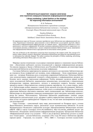 1
Библиотечный маркетинг: модное увлечение
или стратегия совершенствования информационной среды?
Library marketing: Latest fashion or the strategy
for improving information environment?
Н. Б. Рыбакова
Муниципальное бюджетное учреждение культуры
«Централизованная библиотечная система» г. Салехарда,
Салехард, Ямало-Ненецкий автономный округ, Россия
Nataliya Rybakova
Centralized Library System,
Salekhard, Yamal-Nenets Autonomous District, Russia
В современном мире всѐ большее значение приобретает роль библиотеки как информационной сис-
темы. Кардинально изменились представления о месте библиотеки в культурной, научной, образо-
вательной и информационной инфраструктуре, еѐ главной задаче – обеспечении свободного и неог-
раниченного доступа к информации. В докладе освещены принципы библиотечного маркетинга, ис-
пользования рекламы в библиотеке с целью совершенствования библиотечной среды, формирова-
ния информационно-библиотечного пространства на качественно новом уровне.
The role of libraries as the information system has been increasing in the modern world. The concept of li-
braries within cultural, research, educational, information infrastructure providing free and unlimited access
to information has radically changed. The author examines the principles of library marketing, advertising,
and building information library space at a new orbit.
Мировые научно-технические и культурные изменения привели к изменению миссии библио-
теки – обеспечению свободного доступа пользователей к мировым информационным ресурсам.
Эта миссия отражена в Законе о библиотечном деле Российской Федерации, регламентируя права
пользователей библиотек на бесплатное получение информации.
Состояние библиотек характеризуется уровнем доступности для населения. Библиотечная сре-
да становится более комфортной для человека, поиск информации – более оперативным, радую-
щим глаз – интерьер. Изменилась роль и назначение современной библиотеки. Публичные библио-
теки укомплектованы современной техникой и оборудованием, в информационных ресурсах все
большее место занимает виртуальная информация. Особое внимание уделяется правам особых
групп пользователей библиотек, национальным меньшинствам, пользователям с ограниченными
возможностями здоровья, преклонного, детского и юношеского возраста. Большое значение
придаѐтся связям с общественностью, социокультурному партнѐрству, что, в свою очередь, требу-
ет от библиотекаря особых навыков и знаний, более высокой культуры обслуживания. Библиоте-
карь обязан постоянно совершенствоваться, чтобы успеть за изменениями в обществе. Социальная
ориентация библиотек обусловила появление таких специализаций, как: библиотекарь-психолог,
библиотекарь по обслуживанию социально незащищенных групп населения, менеджер, админист-
ратор баз данных, Web-специалист. Публичные библиотеки разрабатывают длинные списки
прейскурантов дополнительных услуг, внедряют в работу маркетинговые принципы, но, востребо-
ваны ли все эти пункты прейскурантов? Уверены ли мы, что всѐ нами запланированное актуально
для пользователей?
Город Салехард – единственный город мира, расположенный на Полярном круге, столица
Ямало-Ненецкого автономного округа, располагает сетью муниципальных библиотек. В состав
Муниципального бюджетного учреждения культуры «Централизованная библиотечная система»
(МБУК «ЦБС») города Салехарда (www.cbs-salekhard.ru, http://vk.com/cbs_salekhard) входит три
библиотеки, обладающие значительными информационными ресурсами: Центральная библиотека
«Информационный центр» (год создания – 1932) и два еѐ филиала: Библиотека детского и семей-
ного чтения (ранее – детская библиотека, созданная в 50-е годы ХХ века) и Библиотека Дружбы
народов (ранее – Городская, год создания – 1953). «ЦБС» г. Салехарда системно осуществляет
 