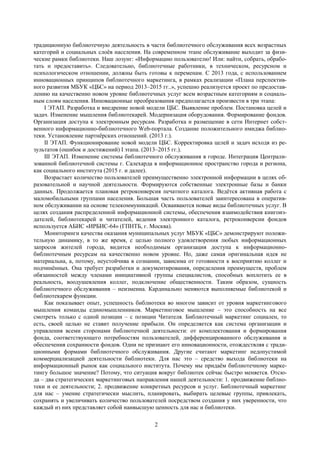 2
традиционную библиотечную деятельность в части библиотечного обслуживания всех возрастных
категорий и социальных слоѐв населения. На современном этапе обслуживание выходит за физи-
ческие рамки библиотеки. Наш лозунг: «Информацию пользователю! Или: найти, собрать, обрабо-
тать и предоставить». Следовательно, библиотечные работники, в техническом, ресурсном и
психологическом отношении, должны быть готовы к переменам. С 2013 года, с использованием
инновационных принципов библиотечного маркетинга, в рамках реализации «Плана перспектив-
ного развития МБУК «ЦБС» на период 2013–2015 гг..», успешно реализуется проект по предостав-
лению на качественно новом уровне библиотечных услуг всем возрастным категориям и социаль-
ным слоям населения. Инновационные преобразования предполагается произвести в три этапа:
I ЭТАП. Разработка и внедрение новой модели ЦБС. Выявление проблем. Постановка целей и
задач. Изменение мышления библиотекарей. Модернизация оборудования. Формирование фондов.
Организация доступа к электронным ресурсам. Разработка и размещение в сети Интернет собст-
венного информационно-библиотечного Web-портала. Создание положительного имиджа библио-
теки. Установление партнѐрских отношений. (2013 г.).
II ЭТАП. Функционирование новой модели ЦБС. Корректировка целей и задач исходя из ре-
зультатов (ошибок и достижений) I этапа. (2013–2015 гг.).
III ЭТАП. Изменение системы библиотечного обслуживания в городе. Интеграция Централи-
зованной библиотечной системы г. Салехарда в информационное пространство города и региона,
как социального института (2015 г. и далее).
Возрастает количество пользователей преимущественно электронной информации в целях об-
разовательной и научной деятельности. Формируются собственные электронные базы и банки
данных. Продолжается плановая ретроконверсия печатного каталога. Ведѐтся активная работа с
маломобильными группами населения. Большая часть пользователей заинтересована в оператив-
ном обслуживании на основе телекоммуникаций. Осваиваются новые виды библиотечных услуг. В
целях создания распределенной информационной системы, обеспечения взаимодействия книгоиз-
дателей, библиотекарей и читателей, ведения электронного каталога, ретроконверсии фондов
используется АБИС «ИРБИС-64» (ГПНТБ, г. Москва).
Мониторинги качества оказания муниципальных услуг МБУК «ЦБС» демонстрируют положи-
тельную динамику, в то же время, с целью полного удовлетворения любых информационных
запросов жителей города, видится необходимым организация доступа к информационно-
библиотечным ресурсам на качественно новом уровне. Но, даже самая оригинальная идея не
материальна, а, потому, неустойчива в сознании, зависима от готовности к восприятию коллег и
подчинѐнных. Она требует разработки и документирования, определения преимуществ, проблем
обязанностей между членами инициативной группы специалистов, способных воплотить ее в
реальность, воодушевления коллег, подключение общественности. Таким образом, сущность
библиотечного обслуживания – неизменна. Кардинально меняются выполняемые библиотекой и
библиотекарем функции.
Как показывает опыт, успешность библиотеки во многом зависит от уровня маркетингового
мышления команды единомышленников. Маркетинговое мышление – это способность на все
смотреть только с одной позиции – с позиции Читателя. Библиотечный маркетинг социален, то
есть, своей целью не ставит получение прибыли. Он определяется как система организации и
управления всеми сторонами библиотечной деятельности: от комплектования и формирования
фонда, соответствующего потребностям пользователей, дифференцированного обслуживания и
обеспечения сохранности фондов. Одни не признают его инновационности, отождествляя с тради-
ционными формами библиотечного обслуживания. Другие считают маркетинг недопустимой
коммерциализацией деятельности библиотеки. Для нас это – средство выхода библиотеки на
информационный рынок как социального института. Почему мы придаѐм библиотечному марке-
тингу большое значение? Потому, что ситуация вокруг библиотек сейчас быстро меняется. Отсю-
да – два стратегических маркетинговых направления нашей деятельности: 1. продвижение библио-
теки и ее деятельности; 2. продвижение конкретных ресурсов и услуг. Библиотечный маркетинг
для нас – умение стратегически мыслить, планировать, выбирать целевые группы, привлекать,
сохранять и увеличивать количество пользователей посредством создания у них уверенности, что
каждый из них представляет собой наивысшую ценность для нас и библиотеки.
 