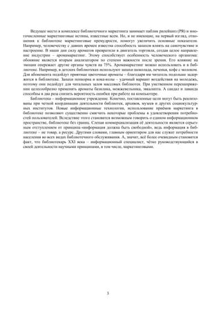 3
Ведущее место в комплексе библиотечного маркетинга занимает паблик рилейшнз (PR) и мно-
гочисленные маркетинговые истины, известные всем. Но, и не имеющие, на первый взгляд, отно-
шения к библиотеке маркетинговые премудрости, помогут увеличить основные показатели.
Например, человечеству с давних времен известна способность запахов влиять на самочувствие и
настроение. В наши дни силу ароматов превратили в двигатель торговли, создав целое направле-
ние индустрии – аромамаркетинг. Этому способствует особенность человеческого организма:
обоняние является вторым анализатором по степени важности после зрения. Его влияние на
эмоции опережает другие органы чувств на 75%. Аромамаркетинг можно использовать и в биб-
лиотеке. Например, в детских библиотеках используют запахи шоколада, печенья, кофе с молоком.
Для абонемента подойдут приятные цветочные ароматы – благодаря им читатель подольше задер-
жится в библиотеке. Запахи попкорна и кока-колы – удачный вариант воздействия на молодежь,
поэтому они подойдут для читальных залов массовых библиотек. При умственном перенапряже-
нии целесообразно применять ароматы базилика, можжевельника, эвкалипта. А сандал и лаванда
способны в два раза снизить вероятность ошибки при работе на компьютере.
Библиотека – информационное учреждение. Конечно, поставленные цели могут быть реализо-
ваны при четкой координации деятельности библиотек, архивов, музеев и других социокультур-
ных институтов. Новые информационные технологии, использование приѐмов маркетинга в
библиотеке позволяют существенно смягчить некоторые проблемы в удовлетворении потребно-
стей пользователей. Вследствие этого становится возможным говорить о едином информационном
пространстве, библиотеке без границ. Слепая коммерциализация еѐ деятельности является серьез-
ным отступлением от принципа «информация должна быть свободной», ведь информация в биб-
лиотеке – не товар, а ресурс. Другими словами, главным ориентиром для нас служат потребности
населения во всех видах библиотечного обслуживания. А, значит, всѐ более очевидным становится
факт, что библиотекарь ХХI века – информационный специалист, чѐтко руководствующийся в
своей деятельности научными принципами, в том числе, маркетинговыми.
 