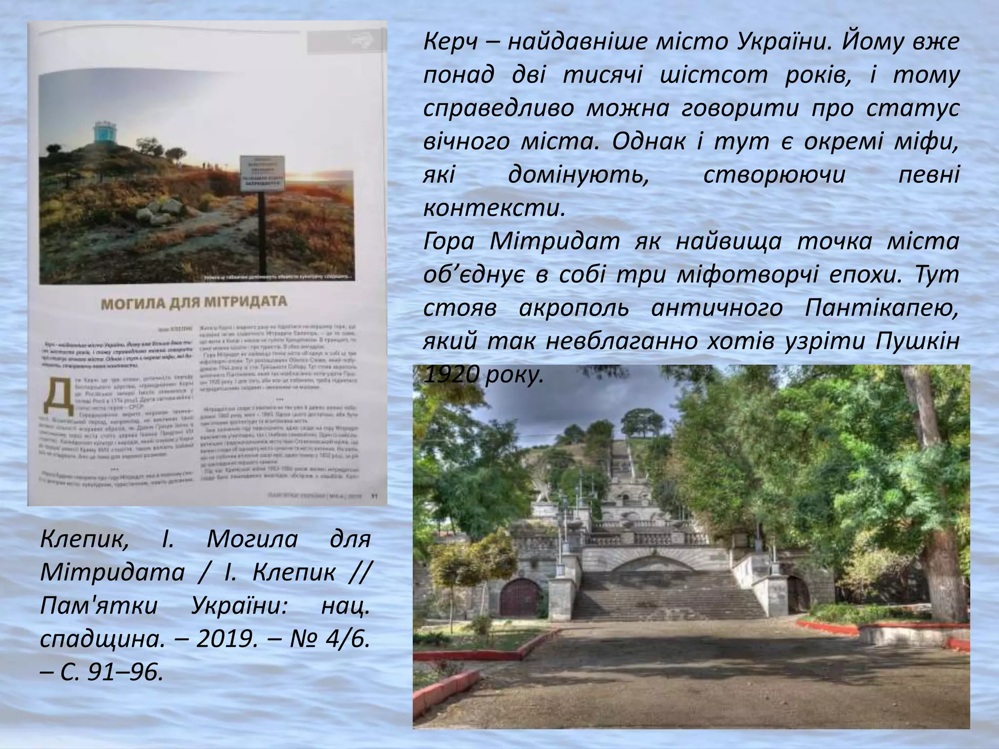 Клепик, І. Могила для
Мітридата / І. Клепик //
Пам'ятки України: нац.
спадщина. – 2019. – № 4/6.
– С. 91–96.
Керч – найдавніше місто України. Йому вже
понад дві тисячі шістсот років, і тому
справедливо можна говорити про статус
вічного міста. Однак і тут є окремі міфи,
які домінують, створюючи певні
контексти.
Гора Мітридат як найвища точка міста
об’єднує в собі три міфотворчі епохи. Тут
стояв акрополь античного Пантікапею,
який так невблаганно хотів узріти Пушкін
1920 року.
 