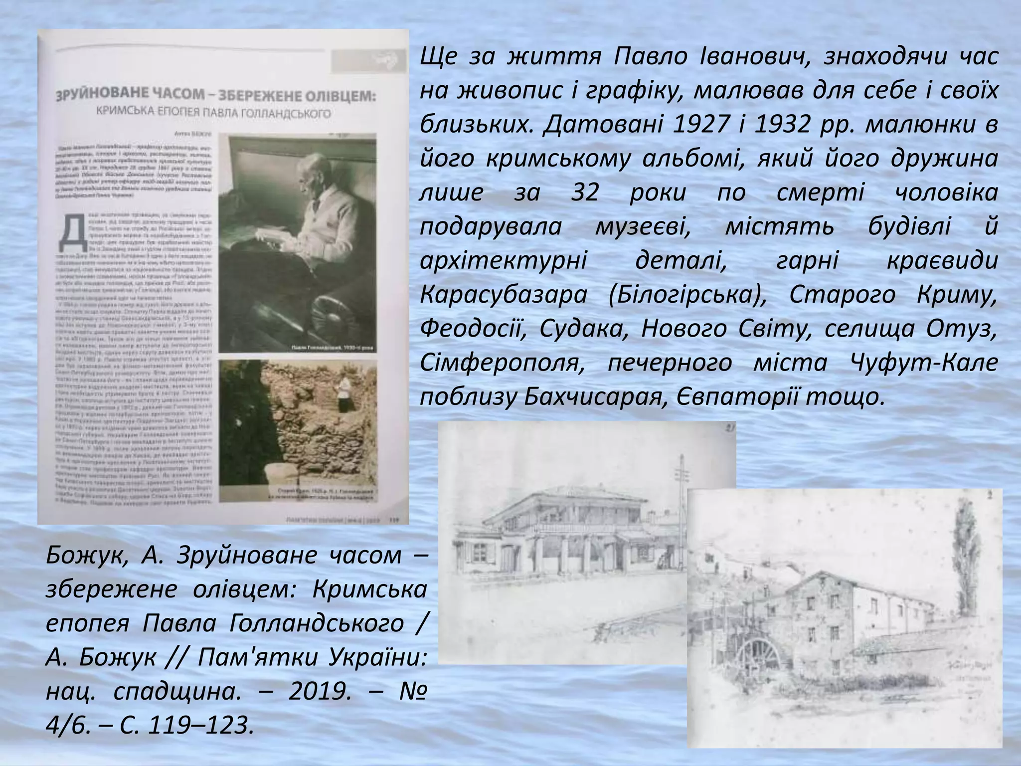 Божук, А. Зруйноване часом –
збережене олівцем: Кримська
епопея Павла Голландського /
А. Божук // Пам'ятки України:
нац. спадщина. – 2019. – №
4/6. – С. 119–123.
Ще за життя Павло Іванович, знаходячи час
на живопис і графіку, малював для себе і своїх
близьких. Датовані 1927 і 1932 рр. малюнки в
його кримському альбомі, який його дружина
лише за 32 роки по смерті чоловіка
подарувала музеєві, містять будівлі й
архітектурні деталі, гарні краєвиди
Карасубазара (Білогірська), Старого Криму,
Феодосії, Судака, Нового Світу, селища Отуз,
Сімферополя, печерного міста Чуфут-Кале
поблизу Бахчисарая, Євпаторії тощо.
 