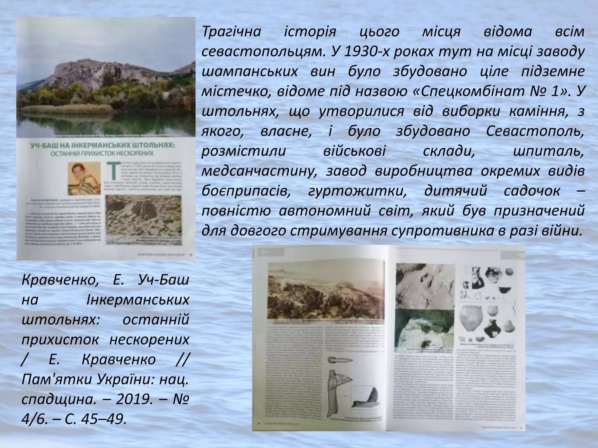 Кравченко, Е. Уч-Баш
на Інкерманських
штольнях: останній
прихисток нескорених
/ Е. Кравченко //
Пам'ятки України: нац.
спадщина. – 2019. – №
4/6. – С. 45–49.
Трагічна історія цього місця відома всім
севастопольцям. У 1930-х роках тут на місці заводу
шампанських вин було збудовано ціле підземне
містечко, відоме під назвою «Спецкомбінат № 1». У
штольнях, що утворилися від виборки каміння, з
якого, власне, і було збудовано Севастополь,
розмістили військові склади, шпиталь,
медсанчастину, завод виробництва окремих видів
боєприпасів, гуртожитки, дитячий садочок –
повністю автономний світ, який був призначений
для довгого стримування супротивника в разі війни.
 