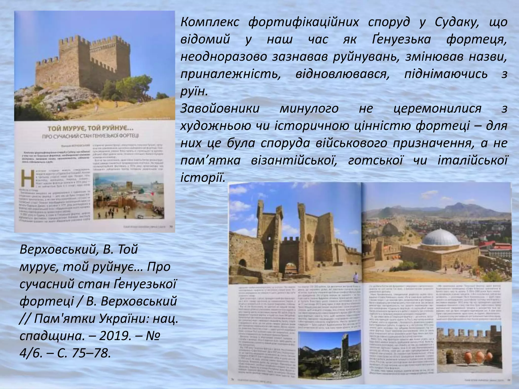 Верховський, В. Той
мурує, той руйнує… Про
сучасний стан Ґенуезької
фортеці / В. Верховський
// Пам'ятки України: нац.
спадщина. – 2019. – №
4/6. – С. 75–78.
Комплекс фортифікаційних споруд у Судаку, що
відомий у наш час як Ґенуезька фортеця,
неодноразово зазнавав руйнувань, змінював назви,
приналежність, відновлювався, піднімаючись з
руїн.
Завойовники минулого не церемонилися з
художньою чи історичною цінністю фортеці – для
них це була споруда військового призначення, а не
пам’ятка візантійської, готської чи італійської
історії.
 