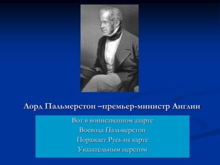 Лорд Пальмерстон –премьер-министр Англии
Вот в воинственном азарте
Воевода Пальмерстон
Поражает Русь на карте
Указательным перстом
 