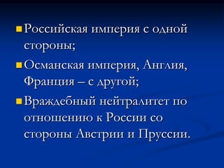 Российская империя с одной
стороны;
Османская империя, Англия,
Франция – с другой;
Враждебный нейтралитет по
отношению к России со
стороны Австрии и Пруссии.
 
