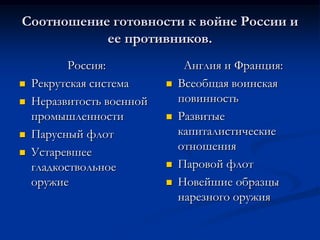 Соотношение готовности к войне России и
ее противников.
Россия:
 Рекрутская система
 Неразвитость военной
промышленности
 Парусный флот
 Устаревшее
гладкоствольное
оружие
Англия и Франция:
 Всеобщая воинская
повинность
 Развитые
капиталистические
отношения
 Паровой флот
 Новейшие образцы
нарезного оружия
 