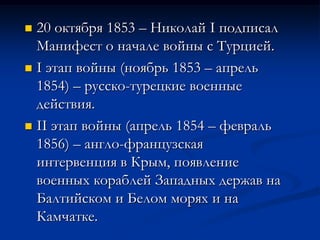  20 октября 1853 – Николай I подписал
Манифест о начале войны с Турцией.
 I этап войны (ноябрь 1853 – апрель
1854) – русско-турецкие военные
действия.
 II этап войны (апрель 1854 – февраль
1856) – англо-французская
интервенция в Крым, появление
военных кораблей Западных держав на
Балтийском и Белом морях и на
Камчатке.
 